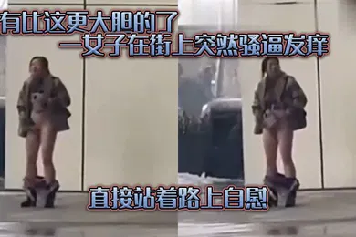 【口交自慰】没有.比这.更大胆的.了一女子在.街上突.然骚逼发.痒直接.站着路.上自慰