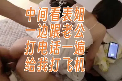 【口交自慰】真实跟表姐偷情中间看表姐一边跟老公打电话一遍给我打飞机
