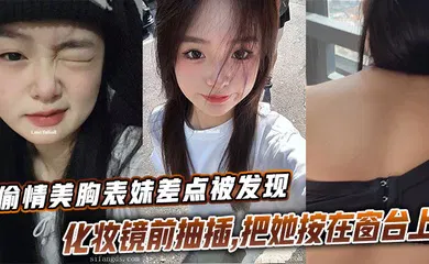 【乱伦】偷情美胸表妹差点被发现，化妆镜前抽插，把她按在窗台上的时候真是绝了