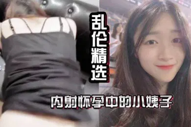 【乱伦】乱伦精选内射怀孕中的小姨子抽插中老婆打来了电话让我回家