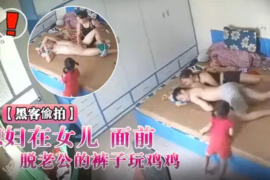 【自拍偷拍】黑客入侵破解摄像头偸拍媳妇在女儿面前脱老公的裤子玩鸡鸡