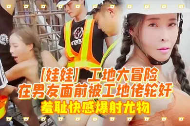 【群交多P】娃娃工地大冒险在男友面前被工地佬轮奸_羞耻快感爆射尤物