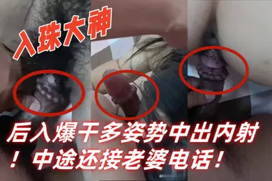 【自拍偷拍】入珠大神湿胸入珠无套爆操少妇粗大阴茎前怼后入爆干多姿势中出内射中途还接老婆电话