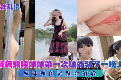 【乱伦】破处乱伦妹妹和闺蜜聚会酒后醉搞熟睡妹妹第一次破处哭了一晚上