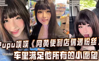 【口交自慰】Pupu噗噗《网黄便利店偶遇粉丝》在车里满足他所有的小愿望，车内口交，足交，打飞机，很快就射了两次