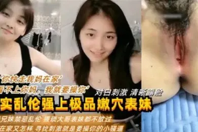 【乱伦】真实乱伦强上极品嫩穴表妹你快走我妈在家我看不上你妈我就要操你对白刺激清晰露脸利益兄妹禁忌乱伦猥琐大哥表妹都不放过妈妈在家又怎样新招刺激就是要操你的小骚逼