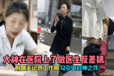 【自拍偷拍】勾引史封神之作大神在医院上了做医生反差婊附聊天记录工作照