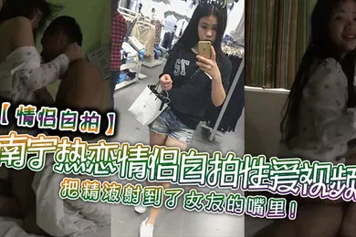 【自拍偷拍】情侣自拍南宁热恋情侣自拍性爱视频把精液射到了女友的嘴里