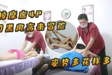【群交多P】按摩店4P月黑风高来冒险两个女客户同时按摩4P啪啪推胸揉穴脱下裤子按摩床上操姿势多花样多抬起双腿侧入抽插猛操