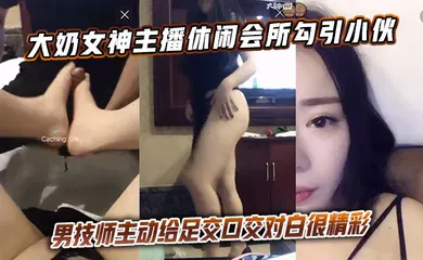 【主播网红】大奶女神主播休闲会所勾引小伙男技师主动给足交口交对白很精彩