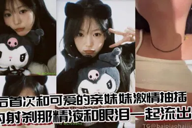 【乱伦】兄妹乱伦术后首次和可爱的亲妹妹激情抽插内射刹那精液和眼泪一起流出来