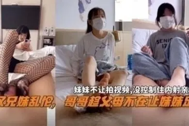 【乱伦】兄妹乱伦武汉兄妹乱伦哥哥趁父母不在家让妹妹足交妹妹不让拍视频没控制住内射亲妹妹