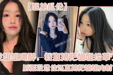 【强奸迷奸】姐弟乱伦趁姐姐喝醉我直接把姐姐给草了后面没忍住还直接把姐姐内射了