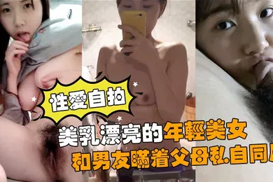 【自拍偷拍】性爱自拍流出美乳漂亮的年轻美女和男友瞒着父母私自同居肏逼性爱自拍流出