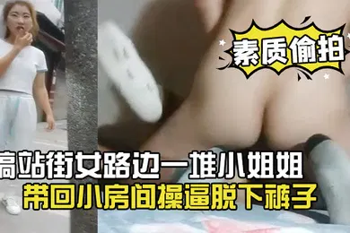 【乱伦】素质偷拍搞站街女路边一堆小姐姐选了个带回小房间操逼脱下裤子怼着骚穴就是操