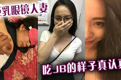 【自拍偷拍】巨乳眼镜人妻吃jb的样子真认真还是小少妇有味道