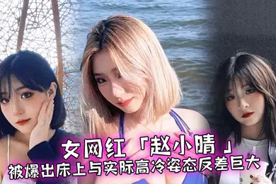 【主播网红】女网红赵小晴被爆出床上与实际高冷姿态反差巨大啪啪啪过程超主动