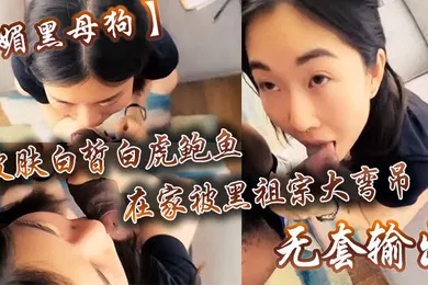 【厂牌经典】媚黑母狗皮肤白皙白虎鲍鱼在家被黑祖宗大弯吊无套输出操出白浆口活不错