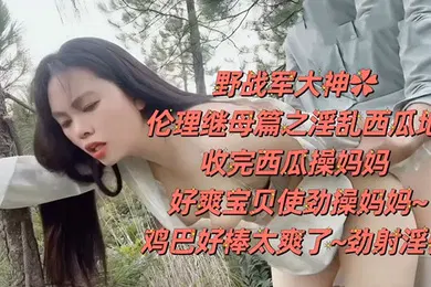 【乱伦】野战乱伦野战大神伦理继母篇之淫乱西瓜地收完西瓜操妈妈好爽宝贝使劲操妈妈鸡巴好棒太爽了劲射淫臀