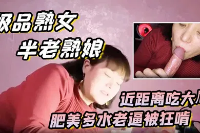 【自拍偷拍】极品熟女约艹老阿姨半老熟娘近距离吃大屌肥美多水老逼被狂啃大屌入逼狂艹