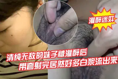 【强奸迷奸】灌醉迷奸清纯无敌的妹子被灌醉后背到房间里欣赏慢慢去除她的衣服轻轻地插她怕弄醒了带套射完居然好多白浆流出来