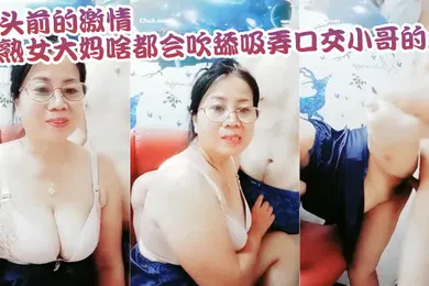 【乱伦】母子乱伦镜头前的激情熟女大妈啥都会吹舔吸弄口交小哥的大鸡巴镜头前被各种抽插爆草老逼就是败火