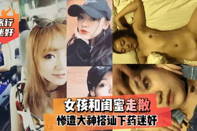 【强奸迷奸】旅行迷奸女孩和闺蜜走散惨遭大神搭讪下药迷奸