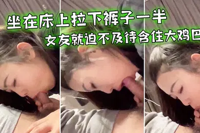 【自拍偷拍】坐在床上拉下裤子一半女友就迫不及待含住大鸡巴努力吃鸡小唇舌滑上滑下_真舒服
