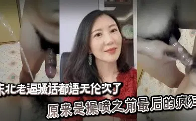 【自拍偷拍】东北老逼骚话都语无伦次了，原来是操喷之前最后的疯狂