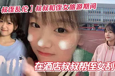 【乱伦】叔叔和侄女旅游期间在酒店叔叔帮侄女刮毛