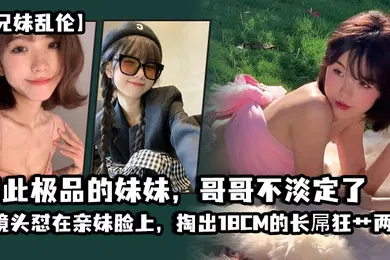【乱伦】兄妹乱伦如此极品的妹妹哥哥不淡定了_把镜头怼在亲妹脸上掏出18CM的长屌狂艹两炮把妹妹操疼了