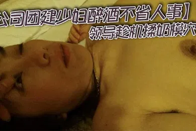 【强奸迷奸】公司团建少妇醉酒不省人事领导趁机揉奶模穴中途感觉清醒了几次