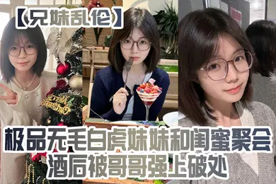 【乱伦】兄妹乱伦极品无毛白虎妹妹和闺蜜聚会酒后被哥哥强上破处