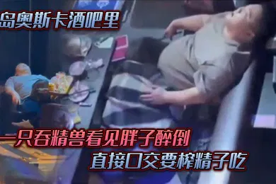 【强奸迷奸】青岛.奥斯.卡酒.吧里一只吞.精兽看.见胖子醉倒直接口.交要榨精.子吃