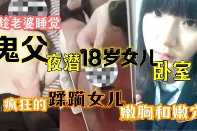 【乱伦】原创15分钟视频趁老婆睡觉鬼父夜潜18岁女儿卧室疯狂的蹂躏女儿嫩胸和嫩穴