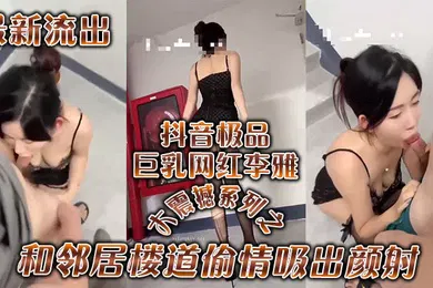 【主播网红】李雅最新流出抖音极品巨乳网红李雅大震撼系列之和邻居楼道偷情吸出颜射