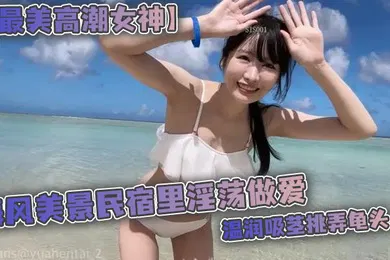 【无码高清】最美高潮女神Yua海风美景民宿里淫荡做爱温润吸茎挑弄龟头爆肏鲜嫩无毛白虎女上位M腿羞耻内射涌出