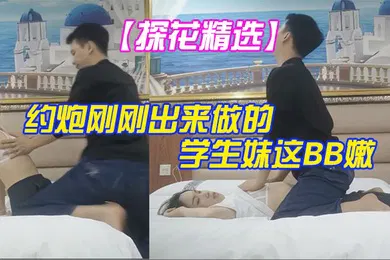 【学生萝莉】探花精选大叔酒店重金约炮刚刚出来做的学生妹这BB嫩的出水夹的又紧真的受不了