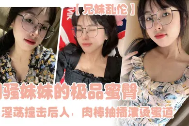【乱伦】兄妹乱伦闷骚妹妹的极品蜜臀淫荡撞击后入肉棒抽插滚烫蜜道令人窒息榨射上头一晚干了三次虚脱