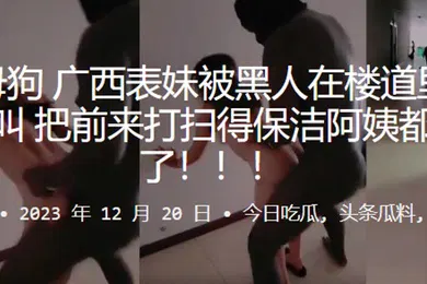 【重口调教】反差母狗广西表妹被黑人在楼道里干得嗷嗷叫把前来打扫得保洁阿姨都吓跑了