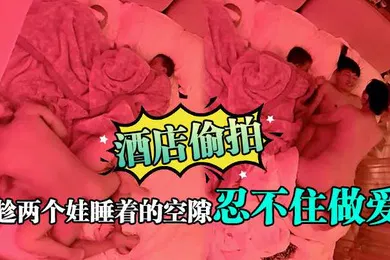 【自拍偷拍】酒店偷拍趁两个娃睡着的空隙忍不住做爱