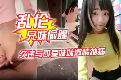 【乱伦】乱伦兄妹偷腥爱上自己的妹妹久违与可爱妹妹激情抽插圆润蜜乳欲罢不能超湿后入我不行了哥哥啊内射蜜穴