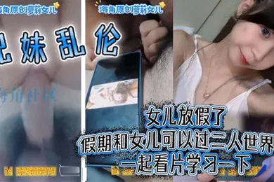 【乱伦】兄妹乱伦女儿放假了假期和女儿可以过二人世界了一起看片学习一下