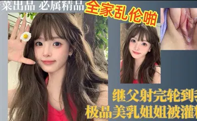 【乱伦】继父射完轮到我，极品美乳姐姐被灌精