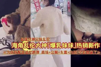【乱伦】最强封神乱伦让妹妹在商场夹着跳蛋出来车震内射