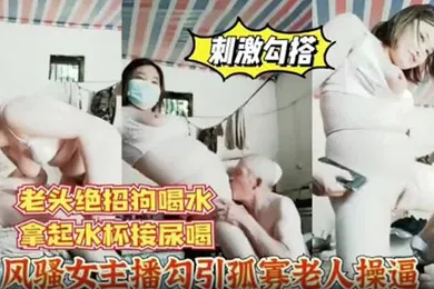 【主播网红】风骚女主播勾引孤寡老人操逼老头操完口渴接尿喝