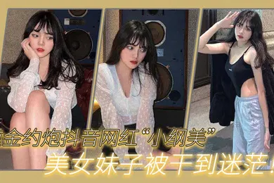 【主播网红】重金约炮抖音网红小纲美美女妹子被干到迷茫