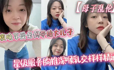 【乱伦】夜晚享受老妈带给大儿子的星级服务胸推深喉乳交样样精通，最后吞精了