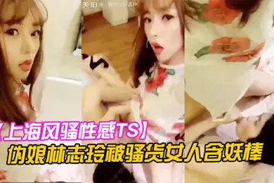 【乱伦】上海风骚性感TS伪娘林志玲被骚货女人含妖棒你喜欢妈妈的鸡巴吗吃呀吃呀骚货含住我要高潮了啊啊啊射了