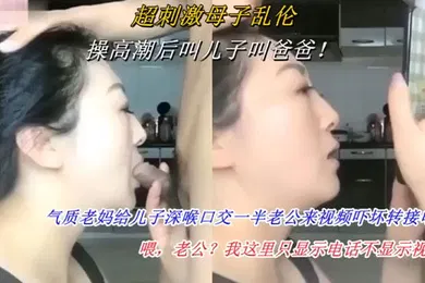 【乱伦】操高潮后叫儿子叫爸爸 气质老妈给儿子深喉口交一半老公来视频吓坏转接电话